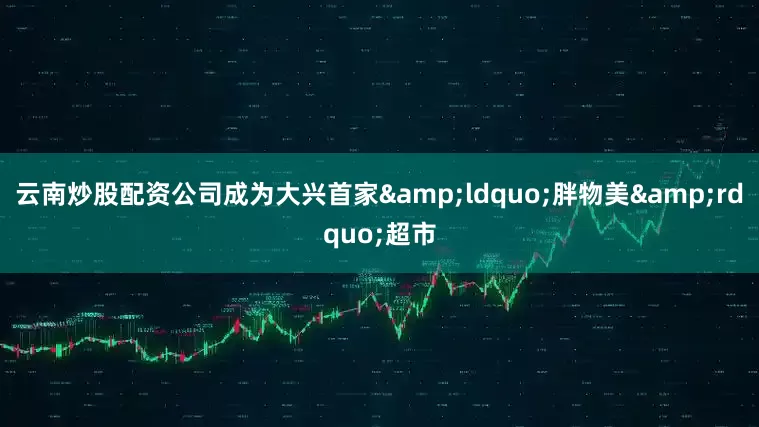 云南炒股配资公司成为大兴首家&ldquo;胖物美&rdquo;超市