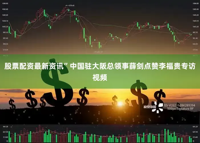 股票配资最新资讯”中国驻大阪总领事薛剑点赞李福贵专访视频