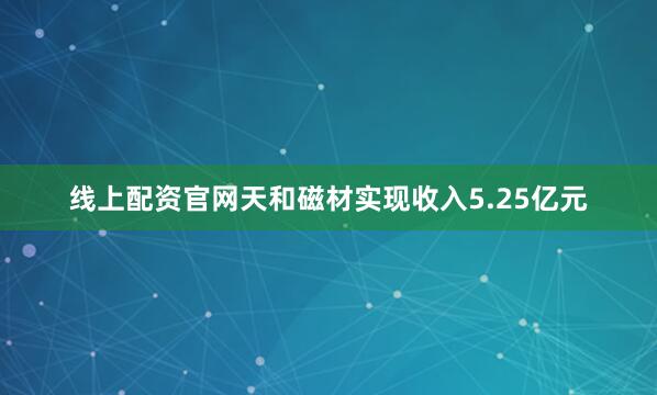 线上配资官网天和磁材实现收入5.25亿元