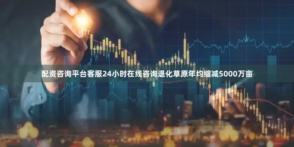 配资咨询平台客服24小时在线咨询退化草原年均缩减5000万亩