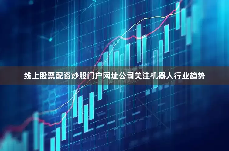 线上股票配资炒股门户网址公司关注机器人行业趋势